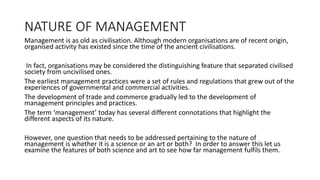 NATURE OF MANAGEMENT
Management is as old as civilisation. Although modern organisations are of recent origin,
organised activity has existed since the time of the ancient civilisations.
In fact, organisations may be considered the distinguishing feature that separated civilised
society from uncivilised ones.
The earliest management practices were a set of rules and regulations that grew out of the
experiences of governmental and commercial activities.
The development of trade and commerce gradually led to the development of
management principles and practices.
The term ‘management’ today has several different connotations that highlight the
different aspects of its nature.
However, one question that needs to be addressed pertaining to the nature of
management is whether it is a science or an art or both? In order to answer this let us
examine the features of both science and art to see how far management fulfils them.
 