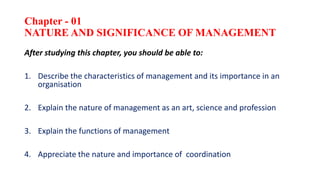 Chapter - 01
NATURE AND SIGNIFICANCE OF MANAGEMENT
After studying this chapter, you should be able to:
1. Describe the characteristics of management and its importance in an
organisation
2. Explain the nature of management as an art, science and profession
3. Explain the functions of management
4. Appreciate the nature and importance of coordination
 