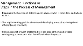Management Functions or
Steps in the Process of Management
• Planning is the function of determining in advance what is to be done and who is
to do it.
• This implies setting goals in advance and developing a way of achieving them
efficiently and effectively.
• Planning cannot prevent problems, but it can predict them and prepare
contingency plans to deal with them if and when they occur.
 