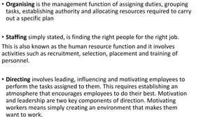 • Organising is the management function of assigning duties, grouping
tasks, establishing authority and allocating resources required to carry
out a specific plan
• Staffing simply stated, is finding the right people for the right job.
This is also known as the human resource function and it involves
activities such as recruitment, selection, placement and training of
personnel.
• Directing involves leading, influencing and motivating employees to
perform the tasks assigned to them. This requires establishing an
atmosphere that encourages employees to do their best. Motivation
and leadership are two key components of direction. Motivating
workers means simply creating an environment that makes them
want to work.
 