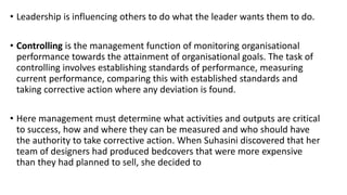 • Leadership is influencing others to do what the leader wants them to do.
• Controlling is the management function of monitoring organisational
performance towards the attainment of organisational goals. The task of
controlling involves establishing standards of performance, measuring
current performance, comparing this with established standards and
taking corrective action where any deviation is found.
• Here management must determine what activities and outputs are critical
to success, how and where they can be measured and who should have
the authority to take corrective action. When Suhasini discovered that her
team of designers had produced bedcovers that were more expensive
than they had planned to sell, she decided to
 