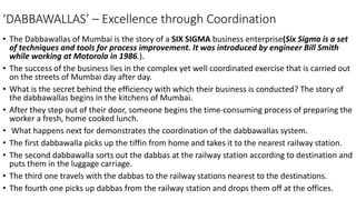 ‘DABBAWALLAS’ – Excellence through Coordination
• The Dabbawallas of Mumbai is the story of a SIX SIGMA business enterprise(Six Sigma is a set
of techniques and tools for process improvement. It was introduced by engineer Bill Smith
while working at Motorola in 1986.).
• The success of the business lies in the complex yet well coordinated exercise that is carried out
on the streets of Mumbai day after day.
• What is the secret behind the efficiency with which their business is conducted? The story of
the dabbawallas begins in the kitchens of Mumbai.
• After they step out of their door, someone begins the time-consuming process of preparing the
worker a fresh, home cooked lunch.
• What happens next for demonstrates the coordination of the dabbawallas system.
• The first dabbawalla picks up the tiffin from home and takes it to the nearest railway station.
• The second dabbawalla sorts out the dabbas at the railway station according to destination and
puts them in the luggage carriage.
• The third one travels with the dabbas to the railway stations nearest to the destinations.
• The fourth one picks up dabbas from the railway station and drops them off at the offices.
 