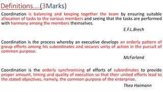 Definitions….(3Marks)
Coordination is balancing and keeping together the team by ensuring suitable
allocation of tasks to the various members and seeing that the tasks are performed
with harmony among the members themselves.
E.F.L.Brech
Coordination is the process whereby an executive develops an orderly pattern of
group efforts among his subordinates and secures unity of action in the pursuit of
common purpose.
McFarland
Coordination is the orderly synchronising of efforts of subordinates to provide
proper amount, timing and quality of execution so that their united efforts lead to
the stated objectives, namely, the common purpose of the enterprise.
Theo Haimann
 