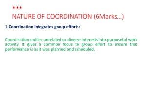 ***
NATURE OF COORDINATION (6Marks…)
1.Coordination integrates group efforts:
Coordination unifies unrelated or diverse interests into purposeful work
activity. It gives a common focus to group effort to ensure that
performance is as it was planned and scheduled.
 