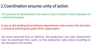 2.Coordination ensures unity of action
The purpose of coordination is to secure unity of action in the realisation of
a common purpose.
It acts as the binding force between departments and ensures that all action
is aimed at achieving the goals of the organisation.
You have observed that at Fabmart, the production and sales department
have to coordinate their work, so that production takes place according to
the demand in the market.
 