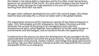 Shiv Nadar’s risk-taking ability is legendary and he has often made daring forays
based on his conviction of the future. At a time when hardware was the name of
the game, Nadar foresaw the huge potential in the area of IT education and
learning from which NIIT was born.
Yet again when software development was still in the nascent stages, Shiv Nadar
took the lead and today HCL is a force to reckon with in the global markets.
The organisation structure of HCL Enterprises consists of two listed companies in
India – HCL Technologies and HCL Infosystems. Shiv Nadar, Chairman and CEO,
attributes the success of the group to its management team and their
entrepreneurial spirit, which together have enabled it to handle rapid changes in
environments and technologies, and to transform threats into opportunities.
Fundamental to the process has been the development of new paradigms for the
unprecedented situations into which the group ventures. These include guidelines
for organisation restructuring, market creation, technology leveraging and business
up-scaling. Like any other business enterprise profits are important for the survival
and growth of HCL as an enterprise.
 