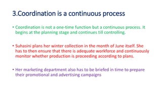 3.Coordination is a continuous process
• Coordination is not a one-time function but a continuous process. It
begins at the planning stage and continues till controlling.
• Suhasini plans her winter collection in the month of June itself. She
has to then ensure that there is adequate workforce and continuously
monitor whether production is proceeding according to plans.
• Her marketing department also has to be briefed in time to prepare
their promotional and advertising campaigns
 