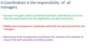 4.Coordination is the responsibility of all
managers
• Top level managers need to coordinate with their subordinates to ensure
that the overall policies for the organisation are duly carried out.
• Middle level management coordinates with both the top level and first line
managers.
• Operational level management coordinates the activities of its workers to
ensure that work proceeds according to plans
 