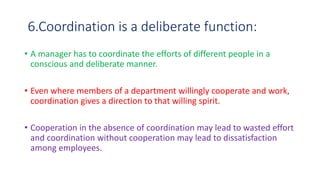 6.Coordination is a deliberate function:
• A manager has to coordinate the efforts of different people in a
conscious and deliberate manner.
• Even where members of a department willingly cooperate and work,
coordination gives a direction to that willing spirit.
• Cooperation in the absence of coordination may lead to wasted effort
and coordination without cooperation may lead to dissatisfaction
among employees.
 