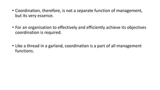 • Coordination, therefore, is not a separate function of management,
but its very essence.
• For an organisation to effectively and efficiently achieve its objectives
coordination is required.
• Like a thread in a garland, coordination is a part of all management
functions.
 