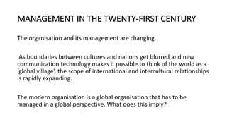 MANAGEMENT IN THE TWENTY-FIRST CENTURY
The organisation and its management are changing.
As boundaries between cultures and nations get blurred and new
communication technology makes it possible to think of the world as a
‘global village’, the scope of international and intercultural relationships
is rapidly expanding.
The modern organisation is a global organisation that has to be
managed in a global perspective. What does this imply?
 