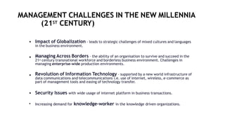 MANAGEMENT CHALLENGES IN THE NEW MILLENNIA
(21ST CENTURY)
• Impact of Globalization - leads to strategic challenges of mixed cultures and languages
in the business environment.
• Managing Across Borders – the ability of an organisation to survive and succeed in the
21st century transnational workforce and borderless business environment. Challenges in
managing enterprise-wide production environments.
• Revolution of Information Technology – supported by a new world infrastructure of
data communications and telecommunications i.e. use of internet, wireless, e-commerce as
part of management tools and easing of technology transfer.
• Security Issues with wide usage of internet platform in business transactions.
• Increasing demand for knowledge-worker in the knowledge driven organizations.
 