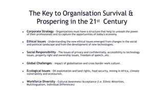 The Key to Organisation Survival &
Prospering in the 21st Century
• Corporate Strategy - Organizations must have a structure that help to unleash the power
of their professionals and to capture the opportunities of today's economy.
• Ethical Issues – Understanding the new ethical issues emerged from changes in the social
and political landscape and from the development of new technologies.
• Social Responsibility – The issues of privacy and confidentially, accessibility to technology
issues, property right and ownership issues, freedom of speech…etc
• Global Challenges – impact of globalisation and cross-border work culture.
• Ecological Issues – Oil exploitation and land rights, food security, mining in Africa, climate
vulnerability and ecotourism.
• Workforce Diversity - Cultural Awareness/Acceptance (i.e. Ethnic Minorities,
Multilingualism, Individual Differences)
 