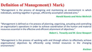 Definition of Management(1 Mark)
“Management is the process of designing and maintaining an environment in which
individuals, working together in groups, efficiently accomplish selected aims.”
Harold Koontz and Heinz Weihrich
“Management is defined as t he process of planning, organising, actuating and controlling
an organisation’s operations in order to achieve coordination of the human and material
resources essential in the effective and efficient attainment of objectives.”
Robert L. Trewelly and M. Gene Newport
“Management is the process of working with and through others to effectively achieve
organisational objectives by efficiently using limited resources in the changing
environment.”
Kreitner
 