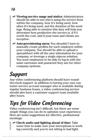 16
	 ✓	Viewing service usage and statics: Administrators
should be able to see who’s using the service from
within the company, how it’s being used, how
often it’s being used, and the duration of the meet-
ings. Being able to monitor this data will help you
determine how productive the service is, if it’s
worth the cost, and if your team and clients are
receptive.
	 ✓	Auto-provisioning users: You shouldn’t have to
manually create profiles for each employee within
your company. You should be able to upload a
spreadsheet with all the user information for your
company, or leverage a single sign-on solution.
You want employees to be able to log in with the
same username and password they use for other
company systems.
Support
Any video conferencing platform should have round-
the-clock support. In addition to having your own cus-
tomer service account manager who is available during
regular business hours, a video conferencing service
should also have a customer support team available
after hours.
Tips for Video Conferencing
Video conferencing isn’t difficult, but there are some
simple things you can do to optimize your experience.
Here are some suggestions for effective, professional
meetings:
	 ✓	Check audio and lighting ahead of time: Take
some time to make sure your microphone is work-
ing correctly and you’re not sitting in bad light.
These materials are © 2014 John Wiley & Sons, Inc. Any dissemination, distribution, or unauthorized use is strictly prohibited.
 