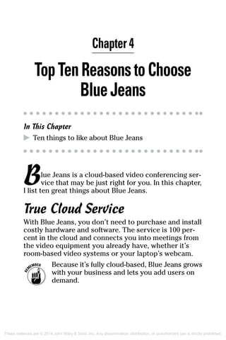 Chapter 4
TopTenReasonstoChoose
BlueJeans
In This Chapter
▶	 Ten things to like about Blue Jeans
Blue Jeans is a cloud-based video conferencing ser-
vice that may be just right for you. In this chapter,
I list ten great things about Blue Jeans.
True Cloud Service
With Blue Jeans, you don’t need to purchase and install
costly hardware and software. The service is 100 per-
cent in the cloud and connects you into meetings from
the video equipment you already have, whether it’s
room-based video systems or your laptop’s webcam.
	 Because it’s fully cloud-based, Blue Jeans grows
with your business and lets you add users on
demand.
These materials are © 2014 John Wiley  Sons, Inc. Any dissemination, distribution, or unauthorized use is strictly prohibited.
 