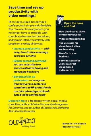 Blue Jeans Network Special EditionCompliments of
These days, cloud-based video
conferencing is simple and affordable.
You can meet from anywhere, you
no longer have to struggle with
complicated connection procedures,
and you can interact seamlessly with
people on a variety of devices.
•	Increase productivity — with
easy, face-to-face meetings,
everyone benefits
•	Reducecostsandoverhead—
you can subscribe to a
serviceinsteadofbuyingand
managing hardware
•	Beneficial for all
professions — everyone
from lawyers to doctors to
consultantstoHRprofessionals
can take advantage of cloud-
based video conferencing
Save time and rev up
productivity with
video meetings!
Deborah Ng is a freelance writer, social media
consultant, author of OnlineCommunityManagement
ForDummies, and co-author of SocialMediaMarketing
All-in-OneForDummies.
Deborah Ng
Open the book
and find:
•	How cloud-based video
conferencing works
•	Video conferencing tips
•	Top use cases for
cloud-based video
conferencing
•	Benefits to your
business
•	Some reasons Blue
Jeans is a great
cloud-based
video service
 Cloud-Based
Video Conferencing
ISBN: 978-1-118-94219-2
Booknotforresale
•	Build trust by communicating
face to face
•	 Use cloud-based video
conferencing creatively
within your business
•	Pick the right solution
for your company
Learn to:
 