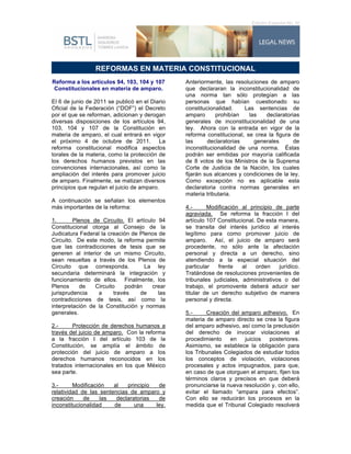 Edición Especial No. IV




                                                                                                    	
  
	
  
                 REFORMAS EN MATERIA CONSTITUCIONAL
 Reforma a los artículos 94, 103, 104 y 107     Anteriormente, las resoluciones de amparo
  Constitucionales en materia de amparo.        que declararan la inconstitucionalidad de
                                                una norma tan sólo protegían a las
El 6 de junio de 2011 se publicó en el Diario   personas que habían cuestionado su
Oficial de la Federación (“DOF”) el Decreto     constitucionalidad.    Las sentencias de
por el que se reforman, adicionan y derogan     amparo      prohibían    las    declaratorias
diversas disposiciones de los artículos 94,     generales de inconstitucionalidad de una
103, 104 y 107 de la Constitución en            ley. Ahora con la entrada en vigor de la
materia de amparo, el cual entrará en vigor     reforma constitucional, se crea la figura de
el próximo 4 de octubre de 2011. La             las      declaratorias     generales       de
reforma constitucional modifica aspectos        inconstitucionalidad de una norma. Éstas
torales de la materia, como la protección de    podrán ser emitidas por mayoría calificada
los derechos humanos previstos en las           de 8 votos de los Ministros de la Suprema
convenciones internacionales, así como la       Corte de Justicia de la Nación, los cuales
ampliación del interés para promover juicio     fijarán sus alcances y condiciones de la ley.
de amparo. Finalmente, se matizan diversos      Como excepción no es aplicable esta
principios que regulan el juicio de amparo.     declaratoria contra normas generales en
                                                materia tributaria.
A continuación se señalan los elementos
más importantes de la reforma:                  4.-      Modificación al principio de parte
                                                agraviada. Se reforma la fracción I del
1.       Plenos de Circuito. El artículo 94     artículo 107 Constitucional. De esta manera,
Constitucional otorga al Consejo de la          se transita del interés jurídico al interés
Judicatura Federal la creación de Plenos de     legítimo para como promover juicio de
Circuito. De este modo, la reforma permite      amparo. Así, el juicio de amparo será
que las contradicciones de tesis que se         procedente, no sólo ante la afectación
generen al interior de un mismo Circuito,       personal y directa a un derecho, sino
sean resueltas a través de los Plenos de        atendiendo a la especial situación del
Circuito que corresponda.            La ley     particular   frente    al   orden    jurídico.
secundaria determinará la integración y         Tratándose de resoluciones provenientes de
funcionamiento de ellos. Finalmente, los        tribunales judiciales, administrativos o del
Plenos      de   Circuito     podrán   crear    trabajo, el promovente deberá aducir ser
jurisprudencia    a      través    de    las    titular de un derecho subjetivo de manera
contradicciones de tesis, así como la           personal y directa.
interpretación de la Constitución y normas
generales.                                      5.-     Creación del amparo adhesivo. En
                                                materia de amparo directo se crea la figura
2.-     Protección de derechos humanos a        del amparo adhesivo, así como la preclusión
través del juicio de amparo. Con la reforma     del derecho de invocar violaciones al
a la fracción I del artículo 103 de la          procedimiento    en    juicios  posteriores.
Constitución, se amplía el ámbito de            Asimismo, se establece la obligación para
protección del juicio de amparo a los           los Tribunales Colegiados de estudiar todos
derechos humanos reconocidos en los             los conceptos de violación, violaciones
tratados internacionales en los que México      procesales y actos impugnados, para que,
sea parte.                                      en caso de que otorguen el amparo, fijen los
                                                términos claros y precisos en que deberá
3.-      Modificación   al   principio  de      pronunciarse la nueva resolución y, con ello,
relatividad de las sentencias de amparo y       evitar el llamado “ampara para efectos”.
creación     de    las   declaratorias  de      Con ello se reducirán los procesos en la
inconstitucionalidad    de      una    ley.     medida que el Tribunal Colegiado resolverá
 