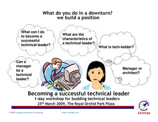 What do you do in a downturn?
                                         we build a position

             What can I do
                                             What are the
             to become a
                                             characteristics of
             successful
                                             a technical leader?
             technical leader?
                                                                   What is tech-ladder?



        Can a
        manager
                                                                                Manager or
        be a
                                                                                architect?
        technical
        leader?



                    Becoming a successful technical leader
                           1-day workshop for budding technical leaders
                               25th March 2009, The Royal Orchid Park Plaza

                                            www.catalign.com
© 2009 Catalign Innovation Consulting
 