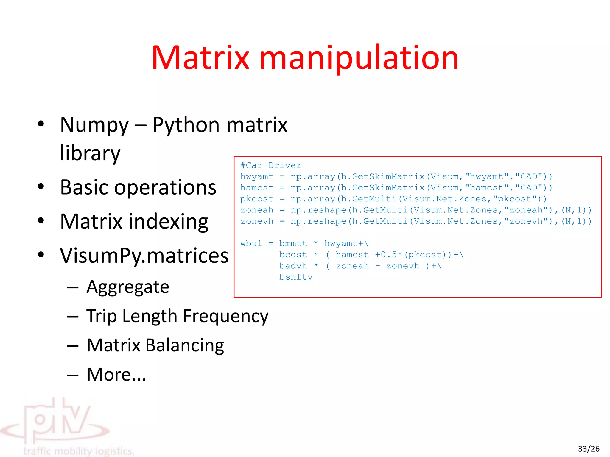 Basic interaction with VISUMVisum object exposed when running scriptAccess to just about everything in VISUMVisumPyimport numpy as npimport win32com.clientimport VisumPy.helpers as himport VisumPy.matrices as mz = np.array(h.GetMulti(Visum.Net.Zones,"No"))onhtrp=m.readBIMatrix(Visum.GetPath(69)+"onhtrp.mtx")np1=m.readBIMatrix(Visum.GetPath(69)+"wnp1.mtx")np2=m.readBIMatrix(Visum.GetPath(69)+"wnp2.mtx")np3=m.readBIMatrix(Visum.GetPath(69)+"wnp3.mtx")