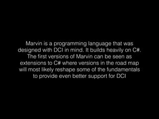 Marvin is a programming language that was
designed with DCI in mind. It builds heavily on C#.
The ﬁrst versions of Marvin can be seen as
extensions to C# where versions in the road map
will most likely reshape some of the fundamentals
to provide even better support for DCI
 