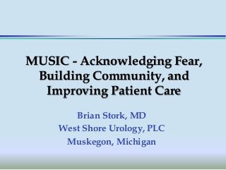 MUSIC - Acknowledging Fear,
Building Community, and
Improving Patient Care
Brian Stork, MD
West Shore Urology, PLC
Muskegon, Michigan
 