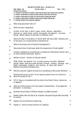 Q.
BUSINESS STUDIES Class – XII (2012-13)
Max. Marks - 90 Practice Paper -1 Time - 3 Hrs.
General Instructions: -
1. Answers to questions carrying 1 mark may be from one word to one sentence.
2. Answer to questions carrying 3 marks may be from 50 to 75 words.
3. Answer to questions carrying 4-5 marks may be about 150 words
4. Answer to questions carrying 6 marks may be about 200 words.
5. Attempt all parts of a question together.
1.
2.
3.
4.
5.
6.
7.
8.
9.
10.
11.
12.
13.
14.
15.
16.
17.
What does placement refer to?
Define the term 'leadership'.
It refers to the way in which urges, drives, desires, aspirations,
strivings or needs direct control and explain the behavior of human
beings. Which element of directing is indicated here?
Name the step in the process of control which will come after ‘establishment
of standards’ and 'measurement of performance'.
What is the primary aim of financial management?
How does choice of technique affect the requirement of fixed capital?
It refers to allotment of securities by a company to institutional investors and
to some selected individuals. Name it.
Mention anyone function of financial market.
Philip Kotler has defined it as, 'a social process by which individual
groups obtain what they need and want through creating offerings and
freely exchanging products and services of value with others'.
Mention the process indicated here.
How do customer support services as a marketing function prove effective?
Ahmed wants to buy an iron. As an aware customer how can he be sure
about the quality of iron?
If R.N. Vijay is not satisfied with the order of the District Forum, where can
he appeal?
State any three reasons as to why proper understanding of management
principles is necessary.
Illustrate the principle of initiative through a suitable example.
Explain briefly with the help of an example, how planning provides the basis
for control.
Explain any two limitations of planning.
Explain in brief any three functions of 'Labeling'.
1
1
1
1
1
1
1
1
1
1
1
1
3
3
3
3
3
 