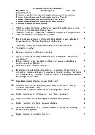 Q.
BUSINESS STUDIES Class – XII (2012-13)
Max. Marks - 90 Practice Paper -3 Time - 3 Hrs.
General Instructions: -
1. Answers to questions carrying 1 mark may be from one word to one sentence.
2. Answer to questions carrying 3 marks may be from 50 to 75 words.
3. Answer to questions carrying 4-5 marks may be about 150 words
4. Answer to questions carrying 6 marks may be about 200 words.
5. Attempt all parts of a question together.
1.
2.
3.
4.
5.
6.
7.
8.
9.
10.
11.
12.
13.
14.
15.
16.
17.
"Staffing makes for higher performance by putting right person on the
right job". Is this statement True or False?
Directing facilitates introduction of needed changes in the organisation.
Give one example to support this statement.
It is defined as a process of influencing other people to work willingly for
group objectives. Mention this element of directing.
Controlling should not be misunderstood as the last function of
management. Why?
Give one importance of finance planning.
Typically, financial planning is done for three to five years. Why not for
long periods?
It is an institution which provides a platform for buying and selling of
existing securities. Mention it.
What is the basic purpose of SEBI ?
It has been defined as the art and science of choosing target markets
and getting, keeping and growing customers through creating, delivering
and communicating superior customer values of management. Mention
the concept defined here.
How does grading of goods ensure the buyers?
Business firms should aim at long-term profit maximisation through
customer satisfaction. Why?
Which kind of appeals can be taken to the Supreme Court?
Explain the principles of 'discipline' and 'Esprit de Corps'.
What does mental revolution imply in scientific management?
Explain 'Method' and 'Rule' as types of plans.
'Planning is beneficial to all'. Explain in brief the benefits of planning
function of management.
Explain the role of marketing in a firm.
1
1
1
1
1
1
1
1
1
1
1
1
3
3
3
3
3
 