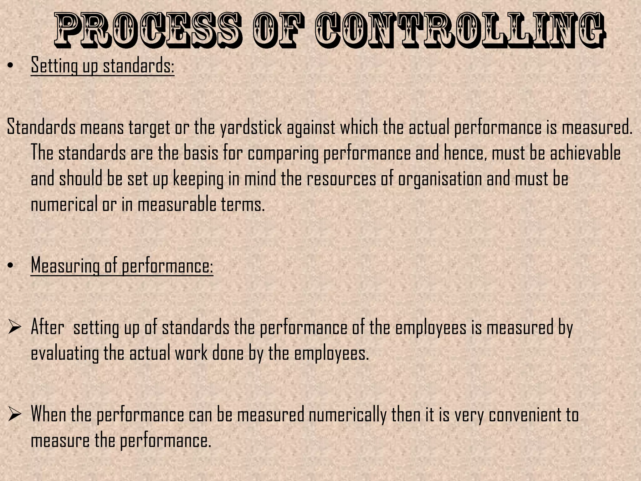 • Setting up standards:

Standards means target or the yardstick against which the actual performance is measured.
   The standards are the basis for comparing performance and hence, must be achievable
   and should be set up keeping in mind the resources of organisation and must be
   numerical or in measurable terms.

• Measuring of performance:

 After setting up of standards the performance of the employees is measured by
  evaluating the actual work done by the employees.

 When the performance can be measured numerically then it is very convenient to
  measure the performance.
 