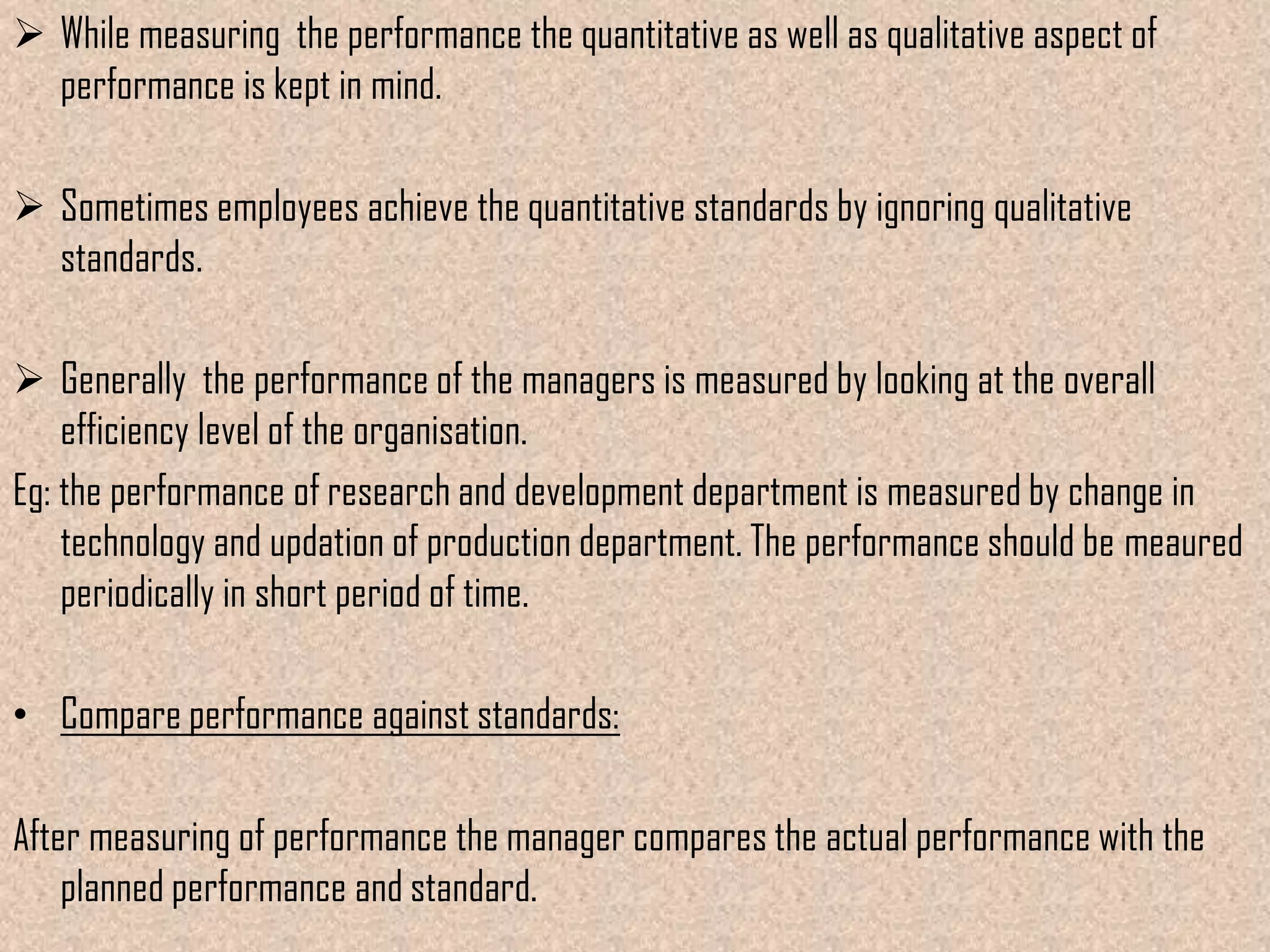  While measuring the performance the quantitative as well as qualitative aspect of
  performance is kept in mind.

 Sometimes employees achieve the quantitative standards by ignoring qualitative
  standards.

 Generally the performance of the managers is measured by looking at the overall
    efficiency level of the organisation.
Eg: the performance of research and development department is measured by change in
    technology and updation of production department. The performance should be meaured
    periodically in short period of time.

• Compare performance against standards:

After measuring of performance the manager compares the actual performance with the
    planned performance and standard.
 