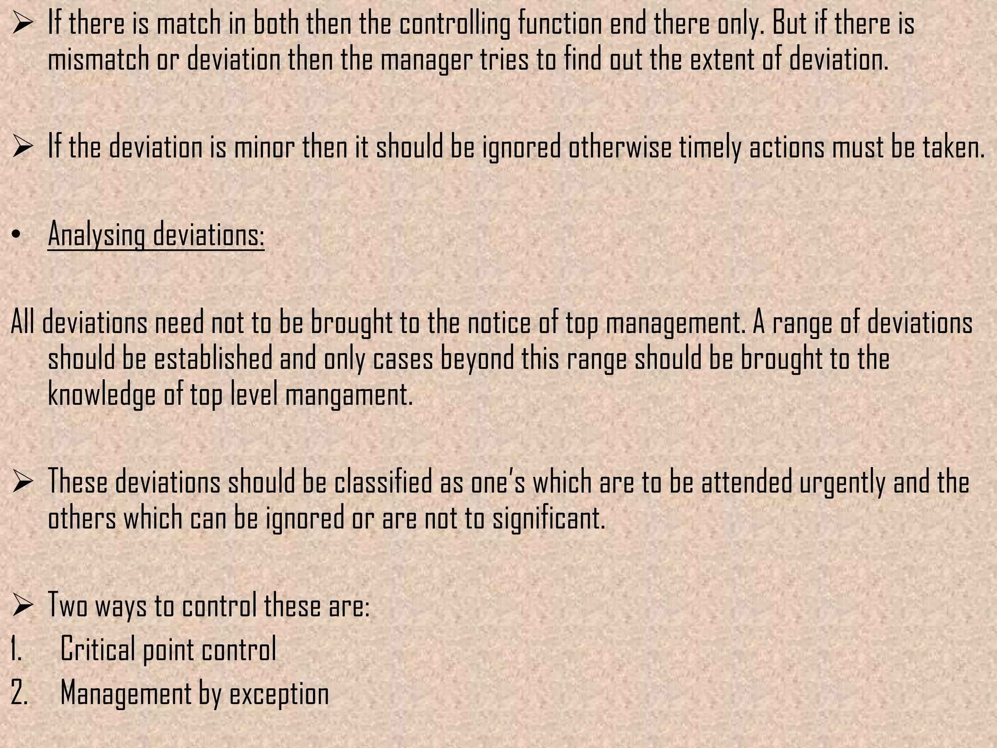  If there is match in both then the controlling function end there only. But if there is
  mismatch or deviation then the manager tries to find out the extent of deviation.

 If the deviation is minor then it should be ignored otherwise timely actions must be taken.

• Analysing deviations:

All deviations need not to be brought to the notice of top management. A range of deviations
    should be established and only cases beyond this range should be brought to the
    knowledge of top level mangament.

 These deviations should be classified as one’s which are to be attended urgently and the
  others which can be ignored or are not to significant.

 Two ways to control these are:
1. Critical point control
2. Management by exception
 