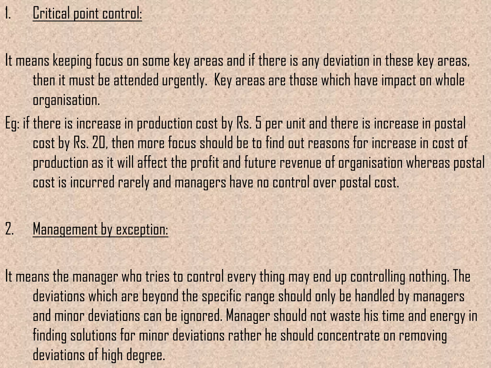 1.   Critical point control:

It means keeping focus on some key areas and if there is any deviation in these key areas,
       then it must be attended urgently. Key areas are those which have impact on whole
       organisation.
Eg: if there is increase in production cost by Rs. 5 per unit and there is increase in postal
       cost by Rs. 20, then more focus should be to find out reasons for increase in cost of
       production as it will affect the profit and future revenue of organisation whereas postal
       cost is incurred rarely and managers have no control over postal cost.

2.   Management by exception:

It means the manager who tries to control every thing may end up controlling nothing. The
     deviations which are beyond the specific range should only be handled by managers
     and minor deviations can be ignored. Manager should not waste his time and energy in
     finding solutions for minor deviations rather he should concentrate on removing
     deviations of high degree.
 