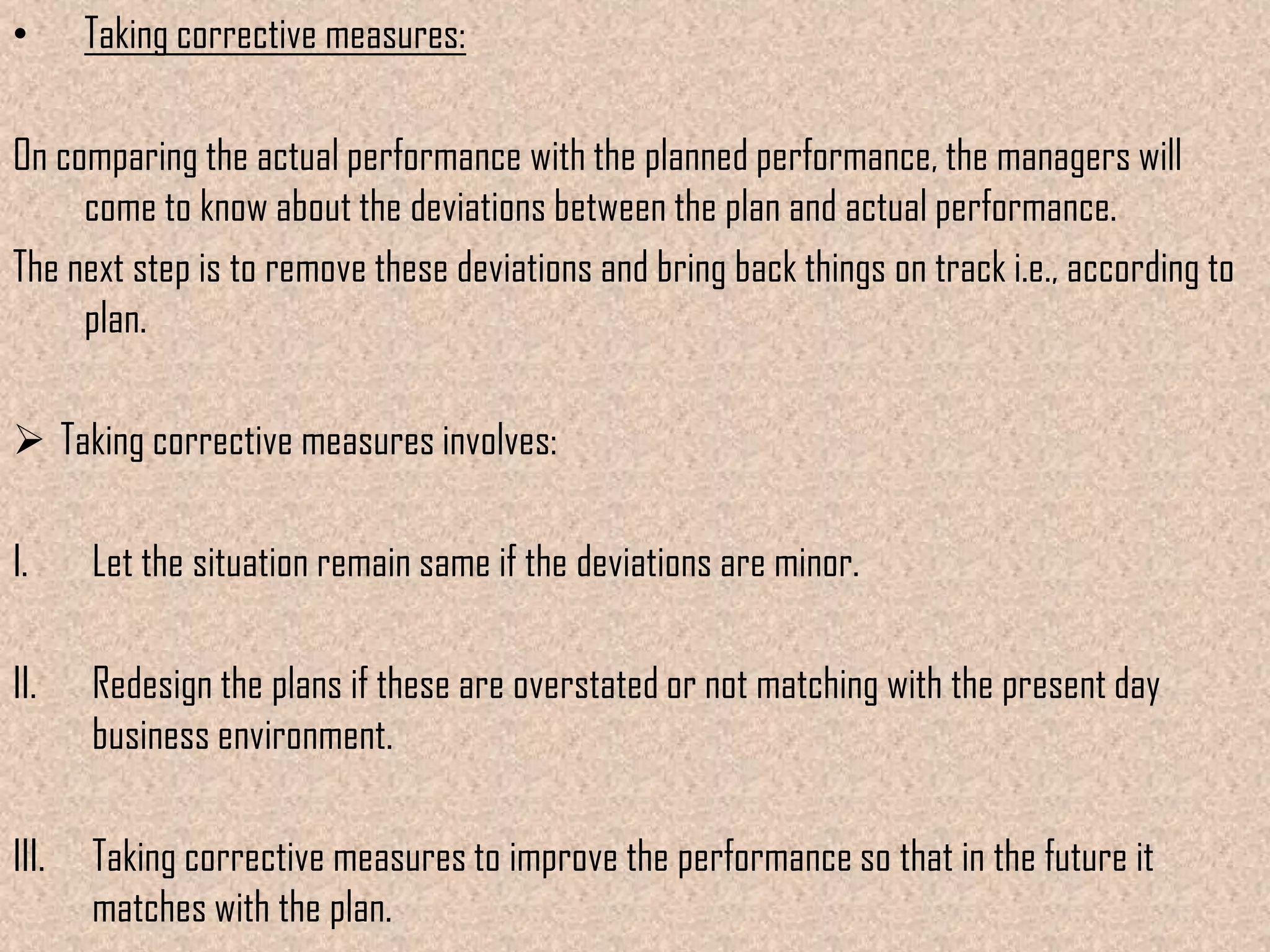 •      Taking corrective measures:

On comparing the actual performance with the planned performance, the managers will
     come to know about the deviations between the plan and actual performance.
The next step is to remove these deviations and bring back things on track i.e., according to
     plan.

 Taking corrective measures involves:

I.     Let the situation remain same if the deviations are minor.

II.    Redesign the plans if these are overstated or not matching with the present day
       business environment.

III.   Taking corrective measures to improve the performance so that in the future it
       matches with the plan.
 