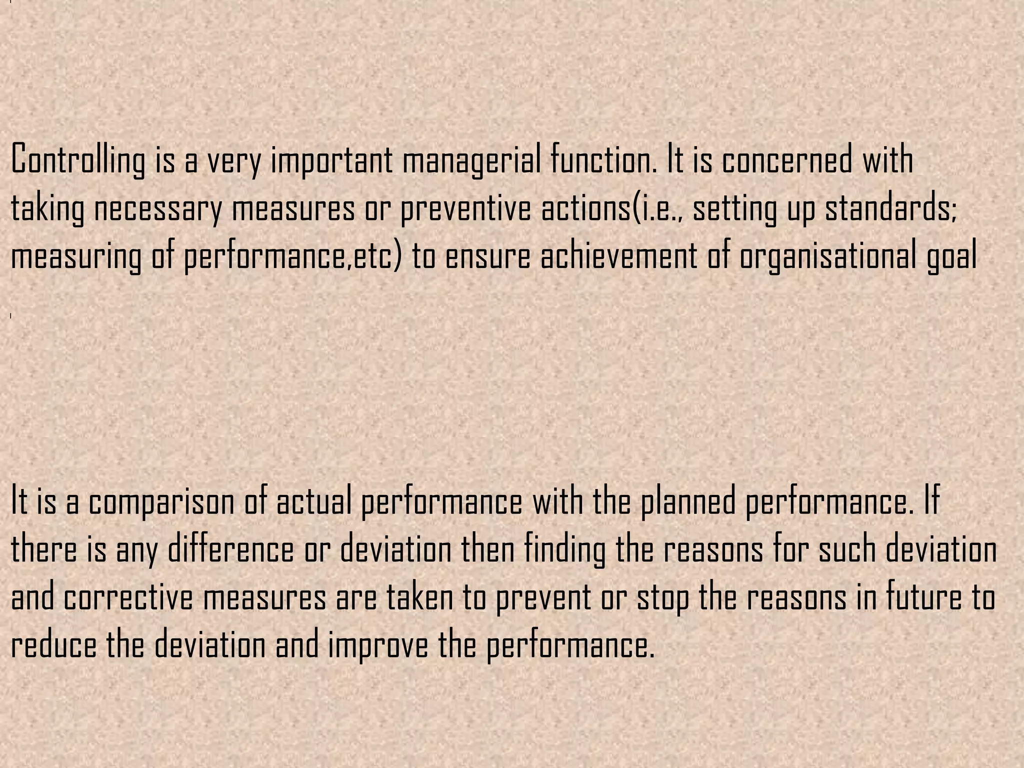 Controlling is a very important managerial function. It is concerned with
taking necessary measures or preventive actions(i.e., setting up standards;
measuring of performance,etc) to ensure achievement of organisational goal




It is a comparison of actual performance with the planned performance. If
there is any difference or deviation then finding the reasons for such deviation
and corrective measures are taken to prevent or stop the reasons in future to
reduce the deviation and improve the performance.
 