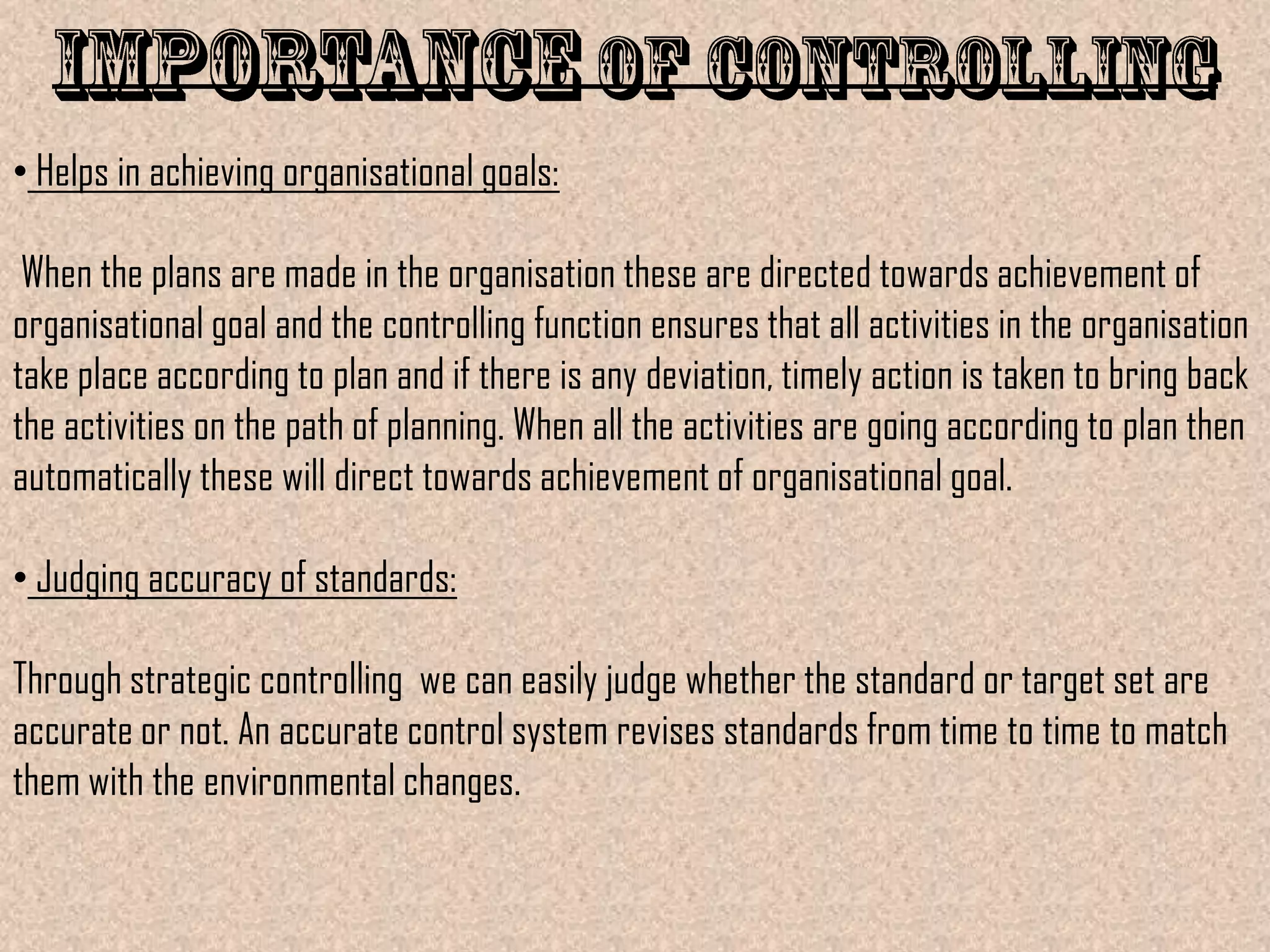 • Helps in achieving organisational goals:

 When the plans are made in the organisation these are directed towards achievement of
organisational goal and the controlling function ensures that all activities in the organisation
take place according to plan and if there is any deviation, timely action is taken to bring back
the activities on the path of planning. When all the activities are going according to plan then
automatically these will direct towards achievement of organisational goal.

• Judging accuracy of standards:

Through strategic controlling we can easily judge whether the standard or target set are
accurate or not. An accurate control system revises standards from time to time to match
them with the environmental changes.
 