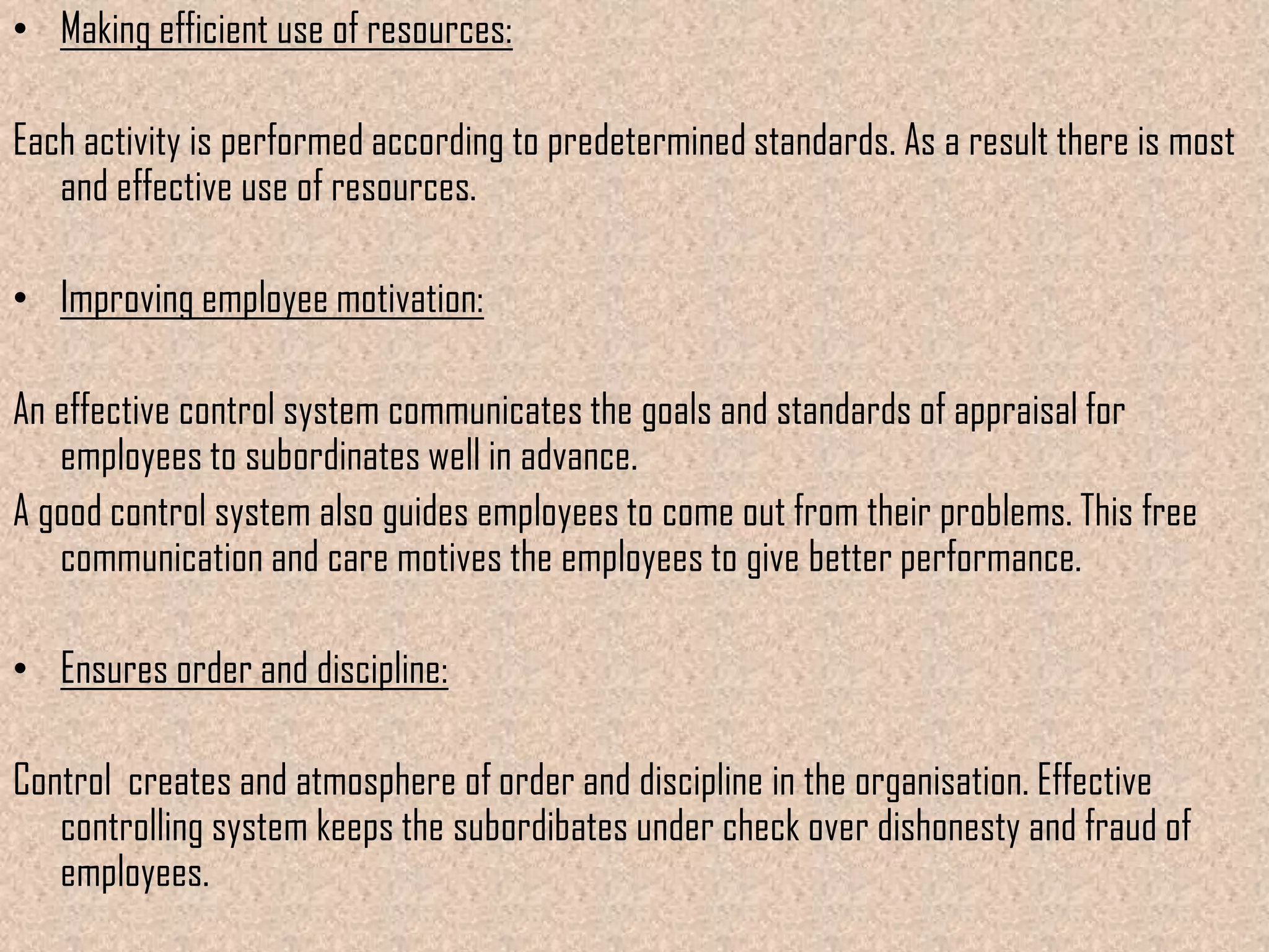 • Making efficient use of resources:

Each activity is performed according to predetermined standards. As a result there is most
   and effective use of resources.

• Improving employee motivation:

An effective control system communicates the goals and standards of appraisal for
   employees to subordinates well in advance.
A good control system also guides employees to come out from their problems. This free
   communication and care motives the employees to give better performance.

• Ensures order and discipline:

Control creates and atmosphere of order and discipline in the organisation. Effective
   controlling system keeps the subordibates under check over dishonesty and fraud of
   employees.
 