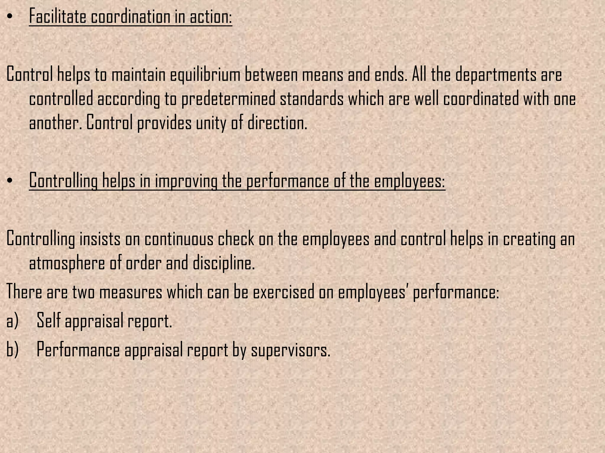 • Facilitate coordination in action:

Control helps to maintain equilibrium between means and ends. All the departments are
   controlled according to predetermined standards which are well coordinated with one
   another. Control provides unity of direction.

• Controlling helps in improving the performance of the employees:

Controlling insists on continuous check on the employees and control helps in creating an
   atmosphere of order and discipline.
There are two measures which can be exercised on employees’ performance:
a) Self appraisal report.
b) Performance appraisal report by supervisors.
 