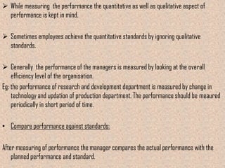  While measuring the performance the quantitative as well as qualitative aspect of
  performance is kept in mind.

 Sometimes employees achieve the quantitative standards by ignoring qualitative
  standards.

 Generally the performance of the managers is measured by looking at the overall
    efficiency level of the organisation.
Eg: the performance of research and development department is measured by change in
    technology and updation of production department. The performance should be meaured
    periodically in short period of time.

• Compare performance against standards:

After measuring of performance the manager compares the actual performance with the
    planned performance and standard.
 