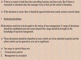  If there is match in both then the controlling function end there only. But if there is
  mismatch or deviation then the manager tries to find out the extent of deviation.

 If the deviation is minor then it should be ignored otherwise timely actions must be taken.

• Analysing deviations:

All deviations need not to be brought to the notice of top management. A range of deviations
    should be established and only cases beyond this range should be brought to the
    knowledge of top level mangament.

 These deviations should be classified as one’s which are to be attended urgently and the
  others which can be ignored or are not to significant.

 Two ways to control these are:
1. Critical point control
2. Management by exception
 