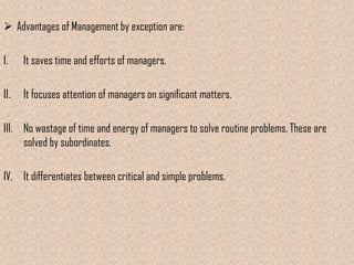  Advantages of Management by exception are:

I.    It saves time and efforts of managers.

II.   It focuses attention of managers on significant matters.

III. No wastage of time and energy of managers to solve routine problems. These are
     solved by subordinates.

IV. It differentiates between critical and simple problems.
 