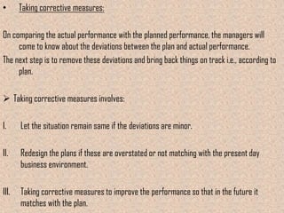 •      Taking corrective measures:

On comparing the actual performance with the planned performance, the managers will
     come to know about the deviations between the plan and actual performance.
The next step is to remove these deviations and bring back things on track i.e., according to
     plan.

 Taking corrective measures involves:

I.     Let the situation remain same if the deviations are minor.

II.    Redesign the plans if these are overstated or not matching with the present day
       business environment.

III.   Taking corrective measures to improve the performance so that in the future it
       matches with the plan.
 