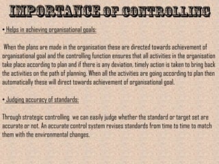 • Helps in achieving organisational goals:

 When the plans are made in the organisation these are directed towards achievement of
organisational goal and the controlling function ensures that all activities in the organisation
take place according to plan and if there is any deviation, timely action is taken to bring back
the activities on the path of planning. When all the activities are going according to plan then
automatically these will direct towards achievement of organisational goal.

• Judging accuracy of standards:

Through strategic controlling we can easily judge whether the standard or target set are
accurate or not. An accurate control system revises standards from time to time to match
them with the environmental changes.
 
