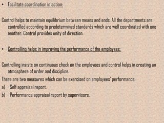 • Facilitate coordination in action:

Control helps to maintain equilibrium between means and ends. All the departments are
   controlled according to predetermined standards which are well coordinated with one
   another. Control provides unity of direction.

• Controlling helps in improving the performance of the employees:

Controlling insists on continuous check on the employees and control helps in creating an
   atmosphere of order and discipline.
There are two measures which can be exercised on employees’ performance:
a) Self appraisal report.
b) Performance appraisal report by supervisors.
 