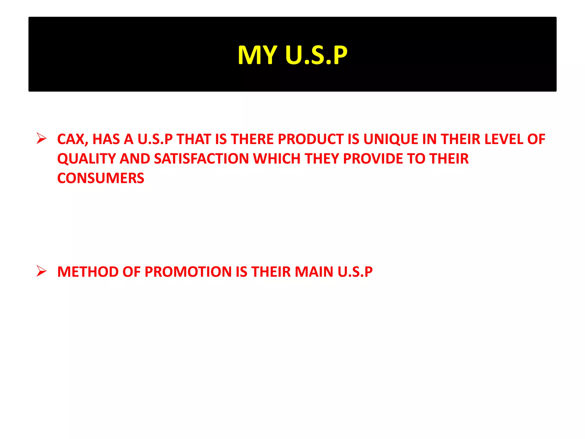 MY U.S.P
 CAX, HAS A U.S.P THAT IS THERE PRODUCT IS UNIQUE IN THEIR LEVEL OF
QUALITY AND SATISFACTION WHICH THEY PROVIDE TO THEIR
CONSUMERS
 METHOD OF PROMOTION IS THEIR MAIN U.S.P
 