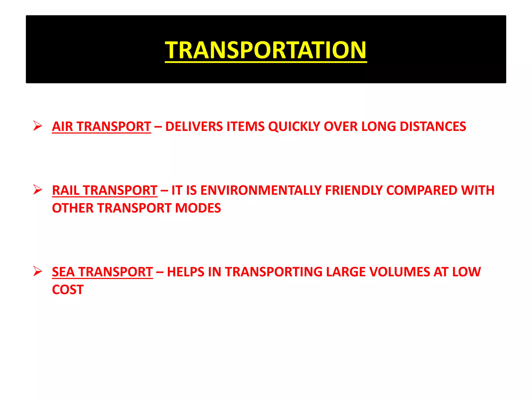 TRANSPORTATION
 AIR TRANSPORT – DELIVERS ITEMS QUICKLY OVER LONG DISTANCES
 RAIL TRANSPORT – IT IS ENVIRONMENTALLY FRIENDLY COMPARED WITH
OTHER TRANSPORT MODES
 SEA TRANSPORT – HELPS IN TRANSPORTING LARGE VOLUMES AT LOW
COST
 