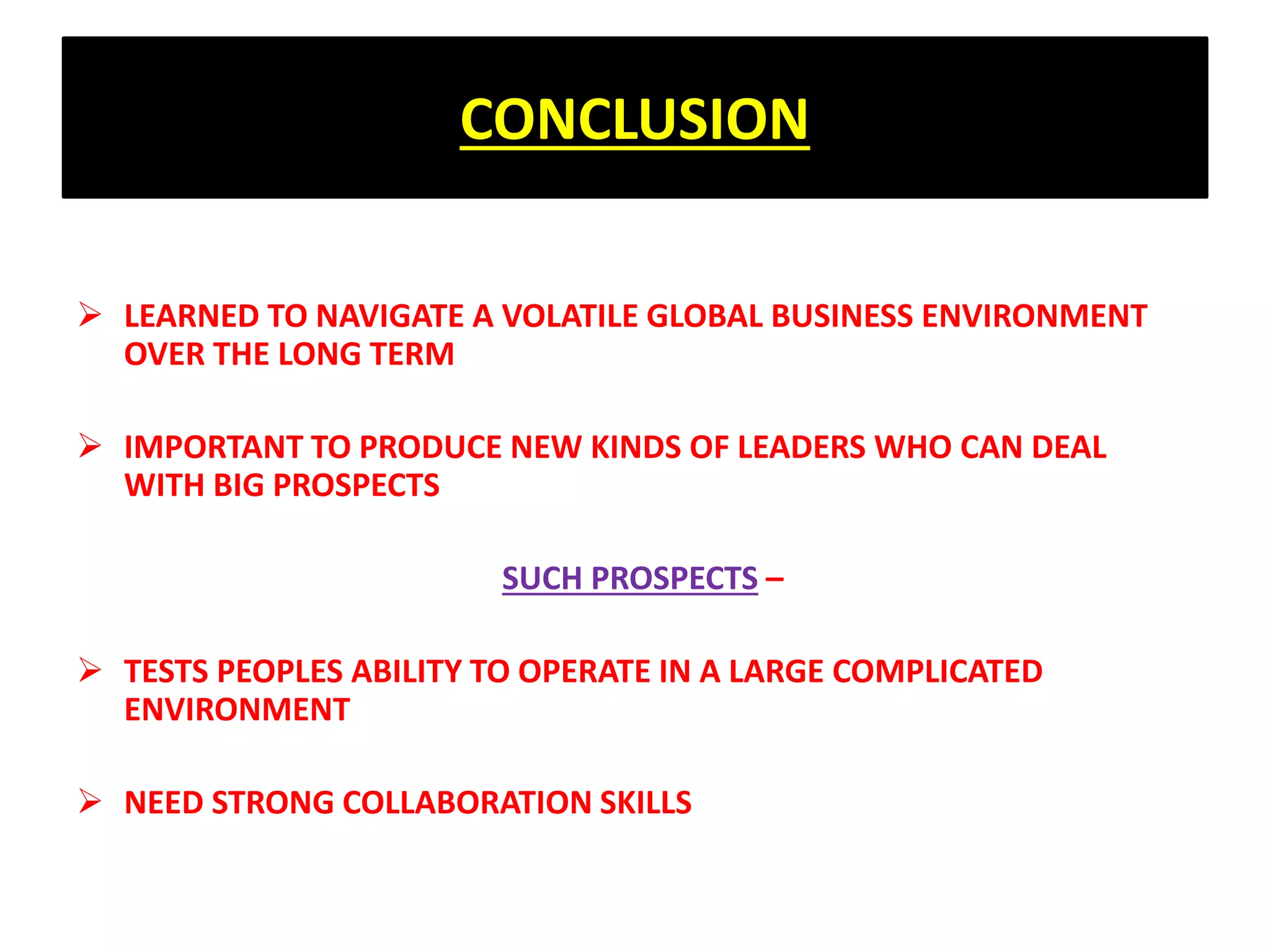 CONCLUSION
 LEARNED TO NAVIGATE A VOLATILE GLOBAL BUSINESS ENVIRONMENT
OVER THE LONG TERM
 IMPORTANT TO PRODUCE NEW KINDS OF LEADERS WHO CAN DEAL
WITH BIG PROSPECTS
SUCH PROSPECTS –
 TESTS PEOPLES ABILITY TO OPERATE IN A LARGE COMPLICATED
ENVIRONMENT
 NEED STRONG COLLABORATION SKILLS
 