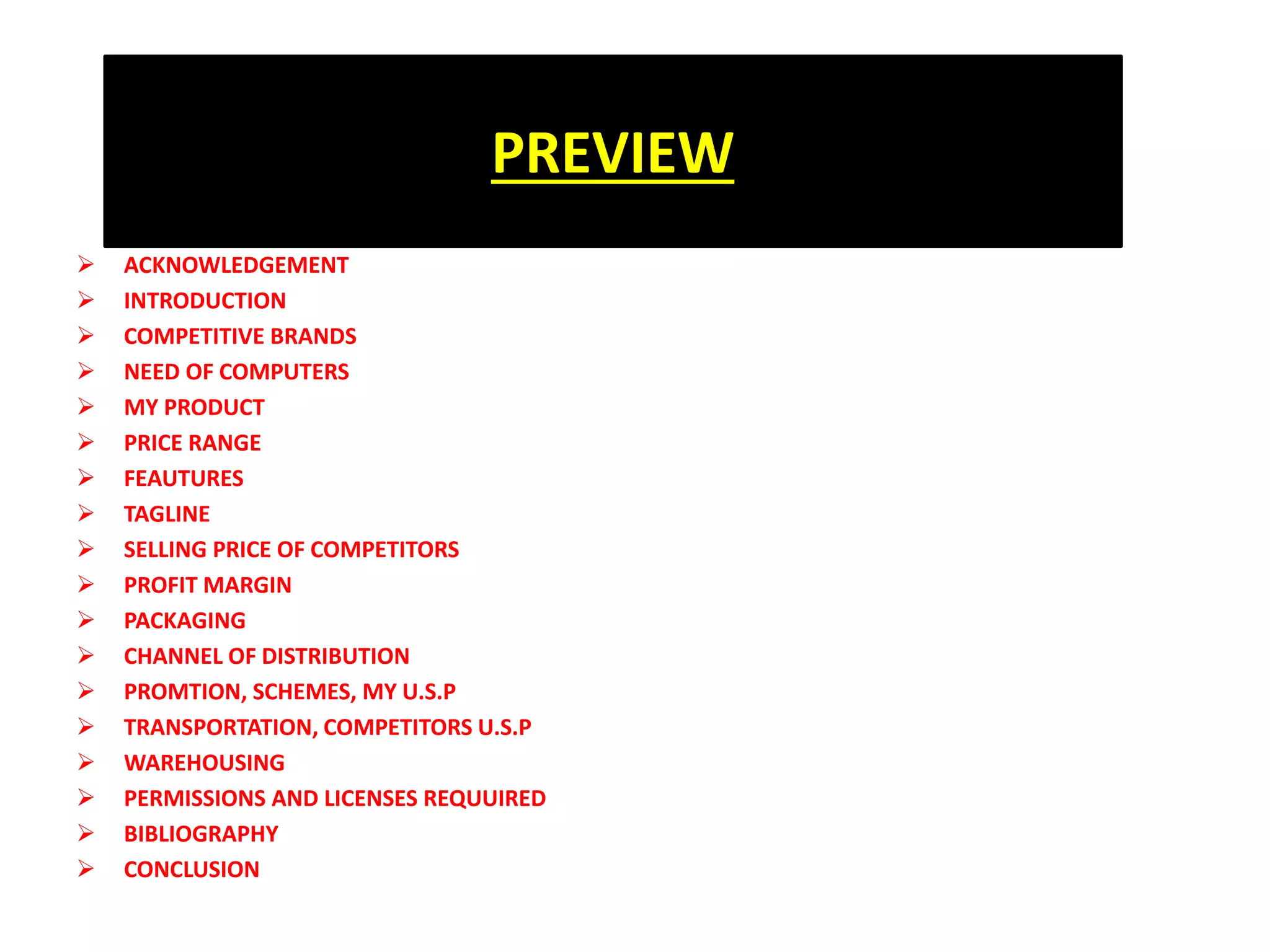 PREVIEW
 ACKNOWLEDGEMENT
 INTRODUCTION
 COMPETITIVE BRANDS
 NEED OF COMPUTERS
 MY PRODUCT
 PRICE RANGE
 FEAUTURES
 TAGLINE
 SELLING PRICE OF COMPETITORS
 PROFIT MARGIN
 PACKAGING
 CHANNEL OF DISTRIBUTION
 PROMTION, SCHEMES, MY U.S.P
 TRANSPORTATION, COMPETITORS U.S.P
 WAREHOUSING
 PERMISSIONS AND LICENSES REQUUIRED
 BIBLIOGRAPHY
 CONCLUSION
 