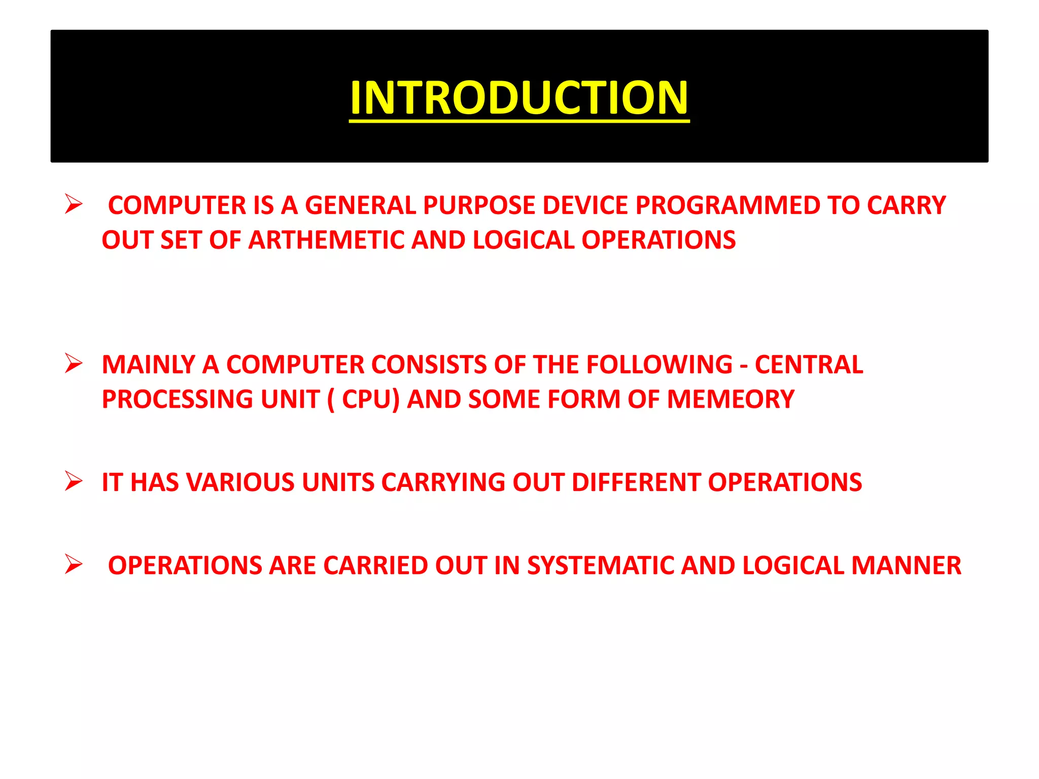 INTRODUCTION
 COMPUTER IS A GENERAL PURPOSE DEVICE PROGRAMMED TO CARRY
OUT SET OF ARTHEMETIC AND LOGICAL OPERATIONS
 MAINLY A COMPUTER CONSISTS OF THE FOLLOWING - CENTRAL
PROCESSING UNIT ( CPU) AND SOME FORM OF MEMEORY
 IT HAS VARIOUS UNITS CARRYING OUT DIFFERENT OPERATIONS
 OPERATIONS ARE CARRIED OUT IN SYSTEMATIC AND LOGICAL MANNER
 
