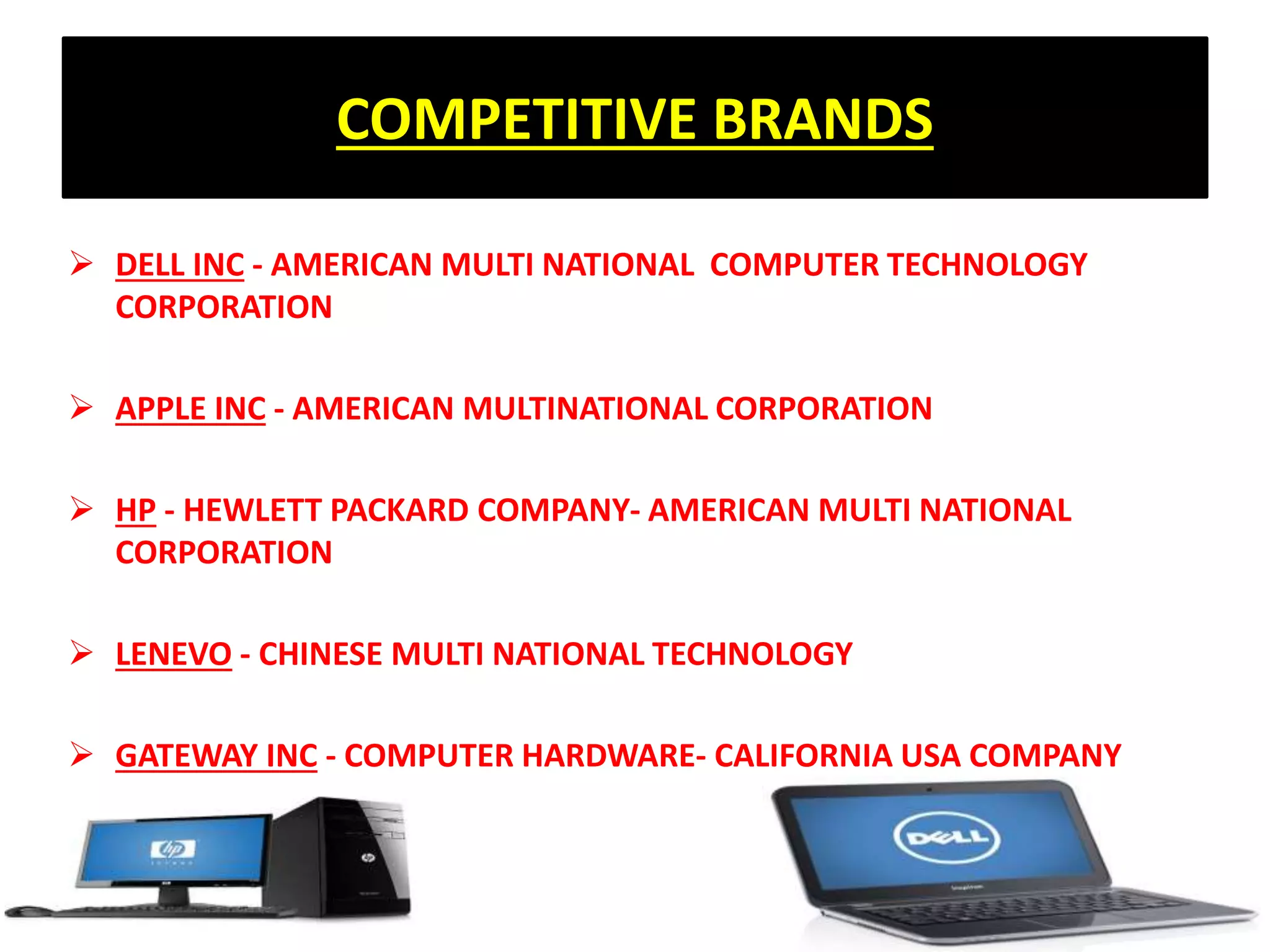 COMPETITIVE BRANDS
 DELL INC - AMERICAN MULTI NATIONAL COMPUTER TECHNOLOGY
CORPORATION
 APPLE INC - AMERICAN MULTINATIONAL CORPORATION
 HP - HEWLETT PACKARD COMPANY- AMERICAN MULTI NATIONAL
CORPORATION
 LENEVO - CHINESE MULTI NATIONAL TECHNOLOGY
 GATEWAY INC - COMPUTER HARDWARE- CALIFORNIA USA COMPANY
 