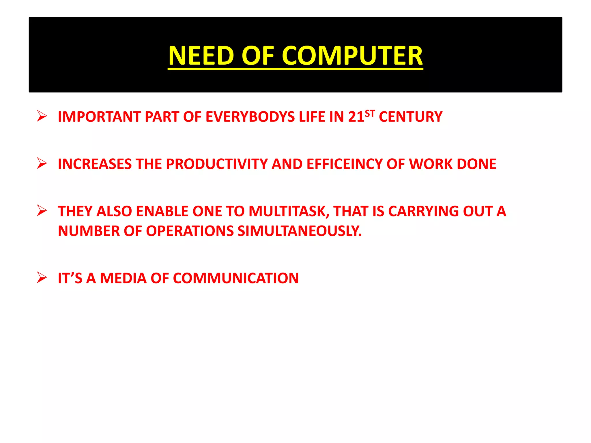 NEED OF COMPUTER
 IMPORTANT PART OF EVERYBODYS LIFE IN 21ST CENTURY
 INCREASES THE PRODUCTIVITY AND EFFICEINCY OF WORK DONE
 THEY ALSO ENABLE ONE TO MULTITASK, THAT IS CARRYING OUT A
NUMBER OF OPERATIONS SIMULTANEOUSLY.
 IT’S A MEDIA OF COMMUNICATION
 